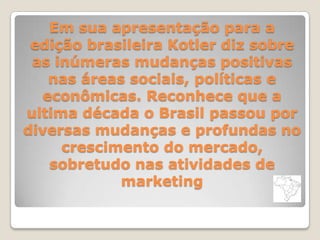 Em sua apresentação para a
edição brasileira Kotler diz sobre
as inúmeras mudanças positivas
nas áreas sociais, políticas e
econômicas. Reconhece que a
ultima década o Brasil passou por
diversas mudanças e profundas no
crescimento do mercado,
sobretudo nas atividades de
marketing
 