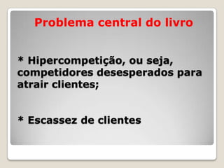* Hipercompetição, ou seja,
competidores desesperados para
atrair clientes;
* Escassez de clientes
Problema central do livro
 