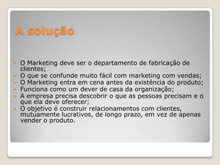 A solução
 O Marketing deve ser o departamento de fabricação de
clientes;
 O que se confunde muito fácil com marketing com vendas;
 O Marketing entra em cena antes da existência do produto;
 Funciona como um dever de casa da organização;
 A empresa precisa descobrir o que as pessoas precisam e o
que ela deve oferecer;
 O objetivo é construir relacionamentos com clientes,
mutuamente lucrativos, de longo prazo, em vez de apenas
vender o produto.
 