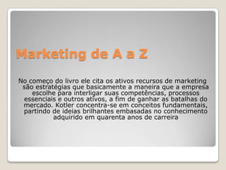 Marketing de A a Z
No começo do livro ele cita os ativos recursos de marketing
são estratégias que basicamente a maneira que a empresa
escolhe para interligar suas competências, processos
essenciais e outros ativos, a fim de ganhar as batalhas do
mercado. Kotler concentra-se em conceitos fundamentais,
partindo de ideias brilhantes embasadas no conhecimento
adquirido em quarenta anos de carreira
 