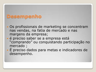 Desempenho
 Os profissionais de marketing se concentram
nas vendas, na fatia de mercado e nas
margens da empresa;
 é preciso saber se a empresa está
“comprando” ou conquistando participação no
mercado ;
 É preciso dados para metas e indicadores de
desempenho.
 