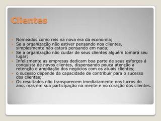 Clientes
 Nomeados como reis na nova era da economia;
 Se a organização não estiver pensando nos clientes,
simplesmente não estará pensando em nada;
 Se a organização não cuidar de seus clientes alguém tomará seu
lugar;
 Infelizmente as empresas dedicam boa parte de seus esforços á
conquista de novos clientes, dispensando pouca atenção a
retenção e ampliação dos negócios com os atuais clientes;
 o sucesso depende da capacidade de contribuir para o sucesso
dos clientes;
 Os resultados não transparecem imediatamente nos lucros do
ano, mas em sua participação na mente e no coração dos clientes.
 