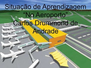Situação de Aprendizagem
“No Aeroporto”
Carlos Drummond de
Andrade
 