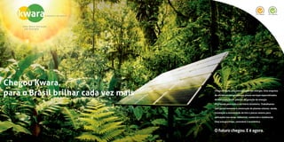 Chegou Kwara.
para o Brasil brilhar cada vez mais Chegou Kwara, uma nova geração em energia. Uma empresa
de eficiência energética que presta serviços especializados
de manutenção em plantas de geração de distribuição de
energia para todo o território brasileiro. Trabalhamos com
gerenciamento e construção de plantas solares; venda,
instalação e manutenção de kits e placas solares para
aplicações nas áreas industrial, comercial e residencial.
Uma energia limpa, renovável e econômica.
O futuro chegou E é agora
 