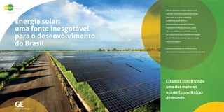 GE
Energia solar:
uma fonte inesgotável
para o desenvolvimento
do Brasil
Geração de Energia
Para nós da Kwara, a energia solar já é uma
realidade. Uma fonte inesgotável de energia
limpa capaz de ampliar a eficiência
energética do Brasil, gerando
desenvolvimento sustentável. Estamos
implantando em Russas, no Ceará, a maior
usina fotovoltaica da America Latina e uma
das maiores do mundo, com capacidade
de geração de 100 MW. Esta é a nova
geração em energia. Vamos com a gente?
Iniciamos a instalação de 10 MW em 2012,
com previsão da potência total até 2015.
Estamos construindo
uma das maiores
usinas fotovoltaicas
do mundo.
 