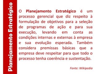 O Planejamento Estratégico é um
processo gerencial que diz respeito à
formulação de objetivos para a seleção
de programas de ação e para sua
execução, levando em conta as
condições internas e externas à empresa
e sua evolução esperada. Também
considera premissas básicas que a
empresa deve respeitar para que todo o
processo tenha coerência e sustentação.
Fonte: Wikipedia
 