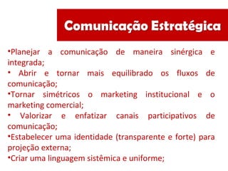 •Planejar a comunicação de maneira sinérgica e
integrada;
• Abrir e tornar mais equilibrado os fluxos de
comunicação;
•Tornar simétricos o marketing institucional e o
marketing comercial;
• Valorizar e enfatizar canais participativos de
comunicação;
•Estabelecer uma identidade (transparente e forte) para
projeção externa;
•Criar uma linguagem sistêmica e uniforme;
 