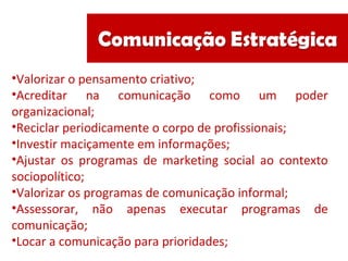 •Valorizar o pensamento criativo;
•Acreditar na comunicação como um poder
organizacional;
•Reciclar periodicamente o corpo de profissionais;
•Investir maciçamente em informações;
•Ajustar os programas de marketing social ao contexto
sociopolítico;
•Valorizar os programas de comunicação informal;
•Assessorar, não apenas executar programas de
comunicação;
•Locar a comunicação para prioridades;
 