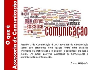 Assessoria de Comunicação é uma atividade de Comunicação
Social que estabelece uma ligação entre uma entidade
(indivíduo ou instituição) e o público (a sociedade exposta à
mídia). Em outras palavras, Assessoria de Comunicação é
administração de informação.
Fonte: Wikipédia
 