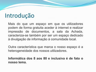 Introdução
Mais do que um espaço em que os utilizadores
podem de forma gratuita aceder à internet e realizar
impressão de documentos, a sala da Achada,
caracteriza-se também por ser um espaço dedicado
à divulgação de informação à comunidade local.
Outra característica que marca o nosso espaço é a
heterogeneidade dos nossos utilizadores.
Informática dos 8 aos 80 e inclusiva é de fato o
nosso lema.
 