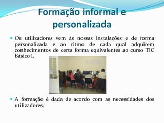 Formação informal e
personalizada
 Os utilizadores vem às nossas instalações e de forma
personalizada e ao ritmo de cada qual adquirem
conhecimentos de certa forma equivalentes ao curso TIC
Básico I.
 A formação é dada de acordo com as necessidades dos
utilizadores.
 