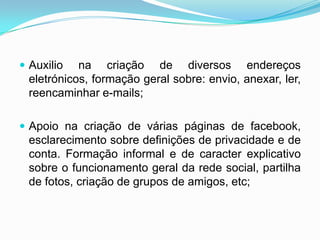  Auxilio na criação de diversos endereços
eletrónicos, formação geral sobre: envio, anexar, ler,
reencaminhar e-mails;
 Apoio na criação de várias páginas de facebook,
esclarecimento sobre definições de privacidade e de
conta. Formação informal e de caracter explicativo
sobre o funcionamento geral da rede social, partilha
de fotos, criação de grupos de amigos, etc;
 