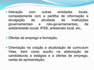 Interação com outras entidades locais,
nomeadamente com a partilha de informação e
divulgação de atividade de instituições
governamentais e não-governamentais, de
solidariedade social, IPSS, artesanato local, etc.,
 Ofertas de emprego e formação;
 Orientação na criação e atualização de curriculum
Vitae, bem como auxílio na elaboração de
candidaturas a estágios e a ofertas de emprego,
cartas de apresentação;
 