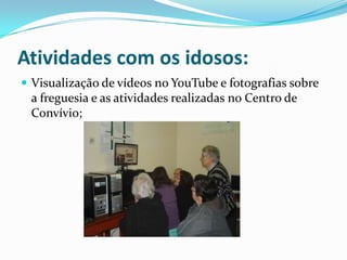 Atividades com os idosos:
 Visualização de vídeos no YouTube e fotografias sobre
a freguesia e as atividades realizadas no Centro de
Convívio;
 
