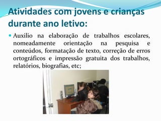 Atividades com jovens e crianças
durante ano letivo:
 Auxilio na elaboração de trabalhos escolares,
nomeadamente orientação na pesquisa e
conteúdos, formatação de texto, correção de erros
ortográficos e impressão gratuita dos trabalhos,
relatórios, biografias, etc;
 