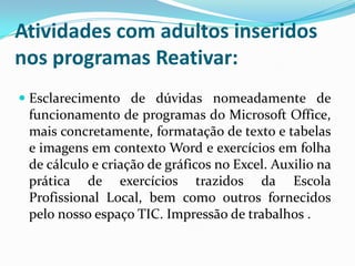 Atividades com adultos inseridos
nos programas Reativar:
 Esclarecimento de dúvidas nomeadamente de
funcionamento de programas do Microsoft Office,
mais concretamente, formatação de texto e tabelas
e imagens em contexto Word e exercícios em folha
de cálculo e criação de gráficos no Excel. Auxilio na
prática de exercícios trazidos da Escola
Profissional Local, bem como outros fornecidos
pelo nosso espaço TIC. Impressão de trabalhos .
 