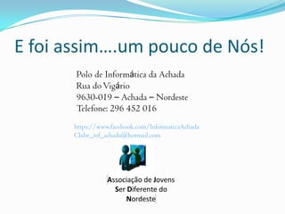 E foi assim….um pouco de Nós!
Associação de Jovens
Ser Diferente do
Nordeste
Polo de Informática da Achada
Rua doVigário
9630-019 – Achada – Nordeste
Telefone: 296 452 016
https://www.facebook.com/InformaticaAchada
Clube_inf_achada@hotmail.com
 