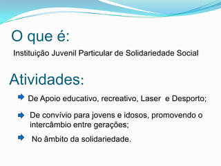 O que é:
Instituição Juvenil Particular de Solidariedade Social
Atividades:
De Apoio educativo, recreativo, Laser e Desporto;
De convívio para jovens e idosos, promovendo o
intercâmbio entre gerações;
No âmbito da solidariedade.
 
