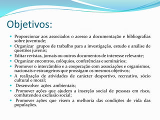 Objetivos:
 Proporcionar aos associados o acesso a documentação e bibliografias
sobre juventude;
 Organizar grupos de trabalho para a investigação, estudo e análise de
questões juvenis;
 Editar revistas, jornais ou outros documentos de interesse relevante;
 Organizar encontros, colóquios, conferências e seminários;
 Promover o intercâmbio e a cooperação com associações e organismos,
nacionais e estrangeiros que prossigam os mesmos objetivos;
 A realização de atividades de carácter desportivo, recreativo, sócio
cultural e moral;
 Desenvolver ações ambientais;
 Promover ações que ajudem a inserção social de pessoas em risco,
combatendo a exclusão social;
 Promover ações que visem a melhoria das condições de vida das
populações.
 