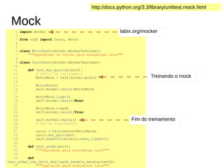 Mock
1 import mocker
2
3 from cod3 import Carro, Motor
4
5
6 class MotorTests(mocker.MockerTestCase):
7 """Suprimidos os testes para economizar tela"""
8
9 class CarroTests(mocker.MockerTestCase):
10
11 def test_dar_partida(self):
12 # Inicio do treinamento
13 MotorMock = self.mocker.mock()
14
15 MotorMock()
16 self.mocker.result(MotorMock)
17
18 MotorMock.ligar()
19 self.mocker.result(None)
20
21 MotorMock.ligado
22 self.mocker.result(True)
23
24 self.mocker.replay()
25 # Fim do treinamento
26
27 carro = Carro(motor=MotorMock)
28 carro.dar_partida()
29 self.assertTrue(carro.esta_ligado())
30
31 def test_andar(self):
32 """Suprimido para economizar tela"""
33
34 def
test_andar_com_carro_desligado_levanta_excecao(self):
35 """Suprimido para economizar tela"""
http://docs.python.org/3.3/library/unittest.mock.html
labix.org/mocker
Treinando o mock
Fim do treinamento
 