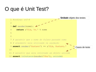 O que é Unit Test?
1 #coding: utf-8
2
3 def saudar(nome):
4 return u'Olá, %s.' % nome
5
6
7 # garantir que o nome do fulano passado como
8 # argumento seja utilizado na saudação
9 assert saudar('Gustavo') == u'Olá, Gustavo.'
10
11 # garantir que seja retornado um objeto unicode
12 assert isinstance(saudar('foo'), unicode)
Unidade objeto dos testes
Casos de teste
 