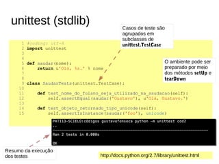 1 #coding: utf-8
2 import unittest
3
4
5 def saudar(nome):
6 return u'Olá, %s.' % nome
7
8
9 class SaudarTests(unittest.TestCase):
10
11 def test_nome_do_fulano_seja_utilizado_na_saudacao(self):
12 self.assertEqual(saudar('Gustavo'), u'Olá, Gustavo.')
13
14 def test_objeto_retornado_tipo_unicode(self):
15 self.assertIsInstance(saudar('foo'), unicode)
Resumo da execução
dos testes
Casos de teste são
agrupados em
subclasses de
unittest.TestCase
O ambiente pode ser
preparado por meio
dos métodos setUp e
tearDown
unittest (stdlib)
http://docs.python.org/2.7/library/unittest.html
 