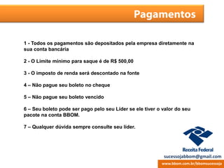 Pagamentos
1 - Todos os pagamentos são depositados pela empresa diretamente na
sua conta bancária
2 - O Limite mínimo para saque é de R$ 500,00
3 - O imposto de renda será descontado na fonte
4 – Não pague seu boleto no cheque
5 – Não pague seu boleto vencido
6 – Seu boleto pode ser pago pelo seu Líder se ele tiver o valor do seu
pacote na conta BBOM.
7 – Qualquer dúvida sempre consulte seu líder.
www.bbom.com.br/bbomsucessoja
sucessojabbom@gmail.com
 