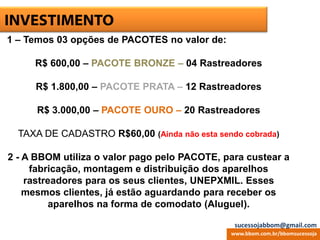 ESCRITÓRIO VIRTUALINVESTIMENTO
1 – Temos 03 opções de PACOTES no valor de:
R$ 600,00 – PACOTE BRONZE – 04 Rastreadores
R$ 1.800,00 – PACOTE PRATA – 12 Rastreadores
R$ 3.000,00 – PACOTE OURO – 20 Rastreadores
TAXA DE CADASTRO R$60,00 (Ainda não esta sendo cobrada)
2 - A BBOM utiliza o valor pago pelo PACOTE, para custear a
fabricação, montagem e distribuição dos aparelhos
rastreadores para os seus clientes, UNEPXMIL. Esses
mesmos clientes, já estão aguardando para receber os
aparelhos na forma de comodato (Aluguel).
www.bbom.com.br/bbomsucessoja
sucessojabbom@gmail.com
 