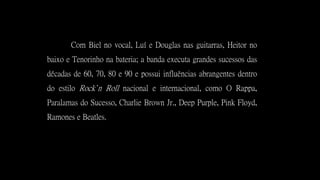 Com Biel no vocal, Luí e Douglas nas guitarras, Heitor no
baixo e Tenorinho na bateria; a banda executa grandes sucessos das
décadas de 60, 70, 80 e 90 e possui influências abrangentes dentro
do estilo Rock’n Roll nacional e internacional, como O Rappa,
Paralamas do Sucesso, Charlie Brown Jr., Deep Purple, Pink Floyd,
Ramones e Beatles.
 