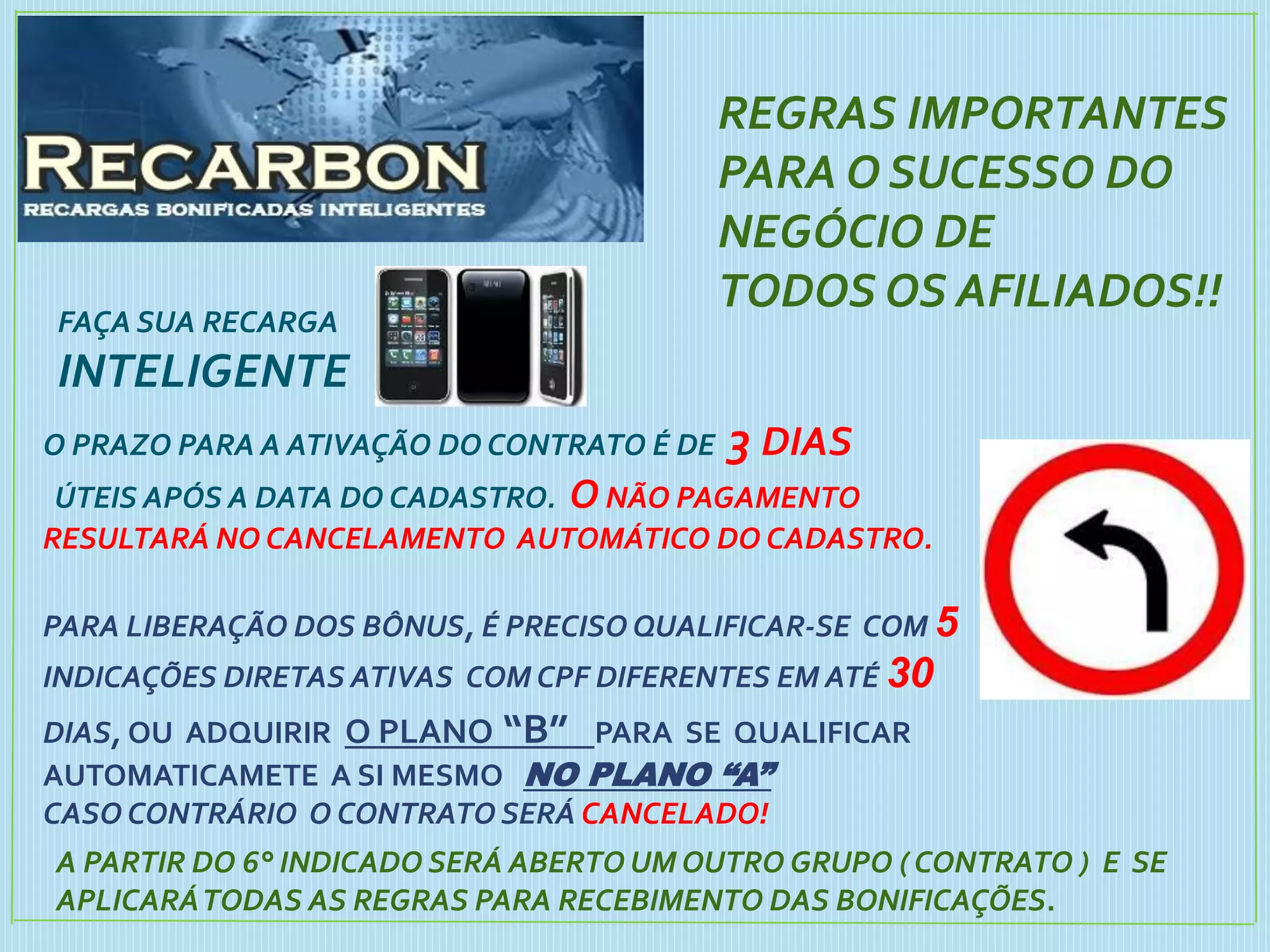 FAÇA SUA RECARGA
INTELIGENTE
REGRAS IMPORTANTES
PARA O SUCESSO DO
NEGÓCIO DE
TODOS OS AFILIADOS!!
O PRAZO PARA A ATIVAÇÃO DO CONTRATO É DE 3 DIAS
ÚTEIS APÓS A DATA DO CADASTRO. O NÃO PAGAMENTO
RESULTARÁ NO CANCELAMENTO AUTOMÁTICO DO CADASTRO.
PARA LIBERAÇÃO DOS BÔNUS, É PRECISO QUALIFICAR-SE COM 5
INDICAÇÕES DIRETAS ATIVAS COM CPF DIFERENTES EM ATÉ 30
DIAS, OU ADQUIRIR O PLANO “B” PARA SE QUALIFICAR
AUTOMATICAMETE A SI MESMO NO PLANO “A”
CASO CONTRÁRIO O CONTRATO SERÁ CANCELADO!
A PARTIR DO 6° INDICADO SERÁ ABERTO UM OUTRO GRUPO ( CONTRATO ) E SE
APLICARÁTODAS AS REGRAS PARA RECEBIMENTO DAS BONIFICAÇÕES.
 