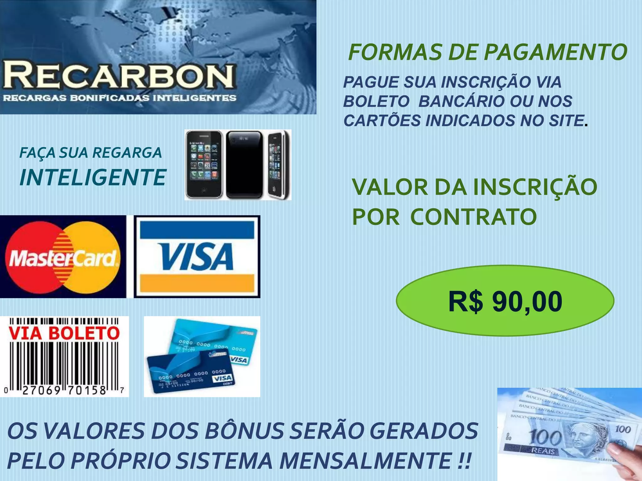 FAÇA SUA REGARGA
INTELIGENTE
FORMAS DE PAGAMENTO
PAGUE SUA INSCRIÇÃO VIA
BOLETO BANCÁRIO OU NOS
CARTÕES INDICADOS NO SITE.
VALOR DA INSCRIÇÃO
POR CONTRATO
OSVALORES DOS BÔNUS SERÃO GERADOS
PELO PRÓPRIO SISTEMA MENSALMENTE !!
R$ 90,00
 