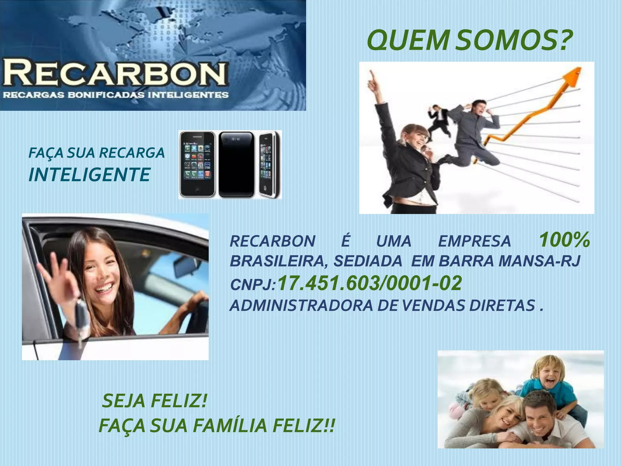 QUEM SOMOS?
RECARBON É UMA EMPRESA 100%
BRASILEIRA, SEDIADA EM BARRA MANSA-RJ
CNPJ:17.451.603/0001-02
ADMINISTRADORA DEVENDAS DIRETAS .
SEJA FELIZ!
FAÇA SUA FAMÍLIA FELIZ!!
FAÇA SUA RECARGA
INTELIGENTE
 