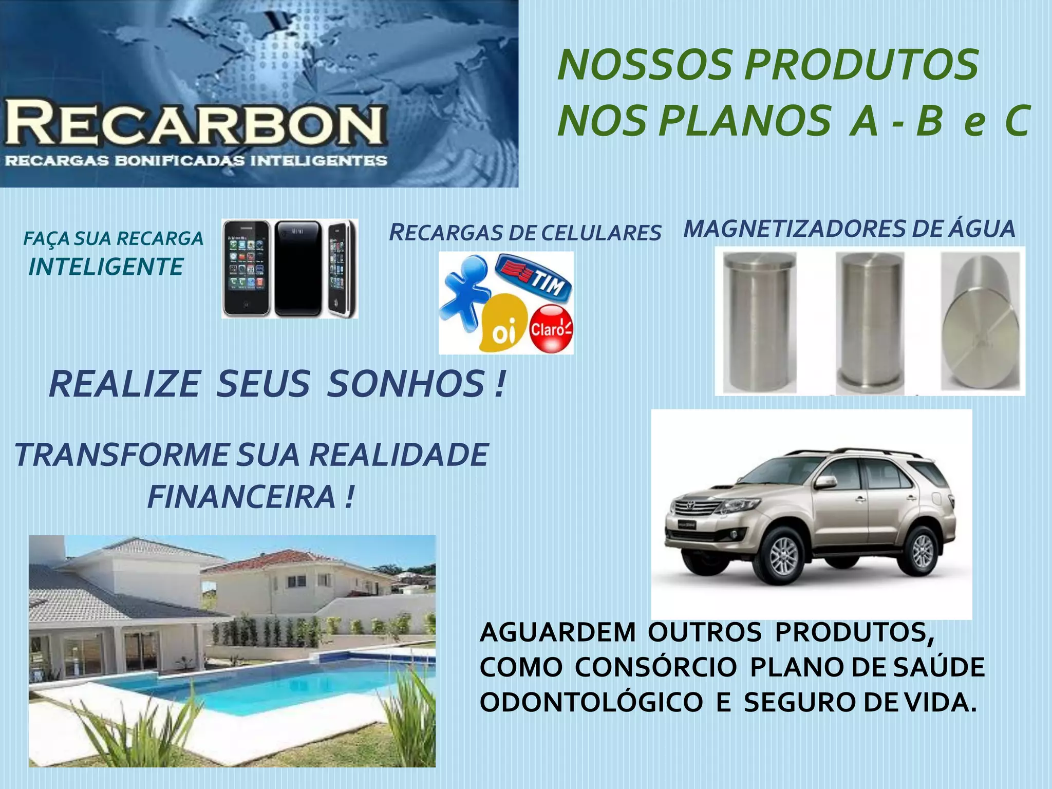 FAÇASUA RECARGA
INTELIGENTE
NOSSOS PRODUTOS
NOS PLANOS A - B e C
RECARGAS DE CELULARES
REALIZE SEUS SONHOS !
TRANSFORME SUA REALIDADE
FINANCEIRA !
MAGNETIZADORES DE ÁGUA
AGUARDEM OUTROS PRODUTOS,
COMO CONSÓRCIO PLANO DE SAÚDE
ODONTOLÓGICO E SEGURO DEVIDA.
 