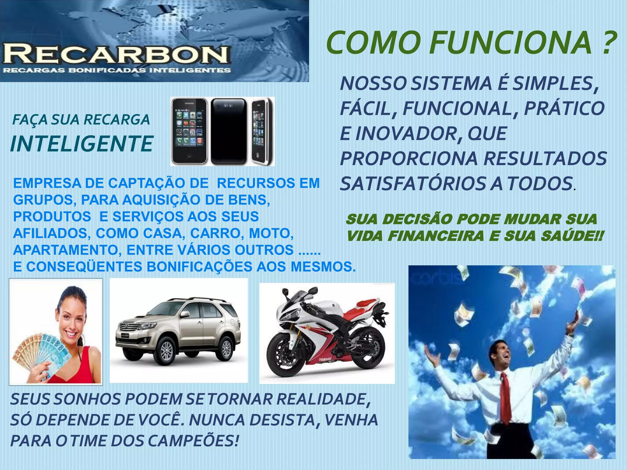 FAÇA SUA RECARGA
INTELIGENTE
COMO FUNCIONA ?
NOSSO SISTEMA É SIMPLES,
FÁCIL, FUNCIONAL, PRÁTICO
E INOVADOR, QUE
PROPORCIONA RESULTADOS
SATISFATÓRIOS ATODOS.
SUA DECISÃO PODE MUDAR SUA
VIDA FINANCEIRA E SUA SAÚDE!!
SEUSSONHOS PODEM SETORNAR REALIDADE,
SÓ DEPENDE DEVOCÊ. NUNCA DESISTA,VENHA
PARA OTIME DOS CAMPEÕES!
EMPRESA DE CAPTAÇÃO DE RECURSOS EM
GRUPOS, PARA AQUISIÇÃO DE BENS,
PRODUTOS E SERVIÇOS AOS SEUS
AFILIADOS, COMO CASA, CARRO, MOTO,
APARTAMENTO, ENTRE VÁRIOS OUTROS ......
E CONSEQÜENTES BONIFICAÇÕES AOS MESMOS.
 