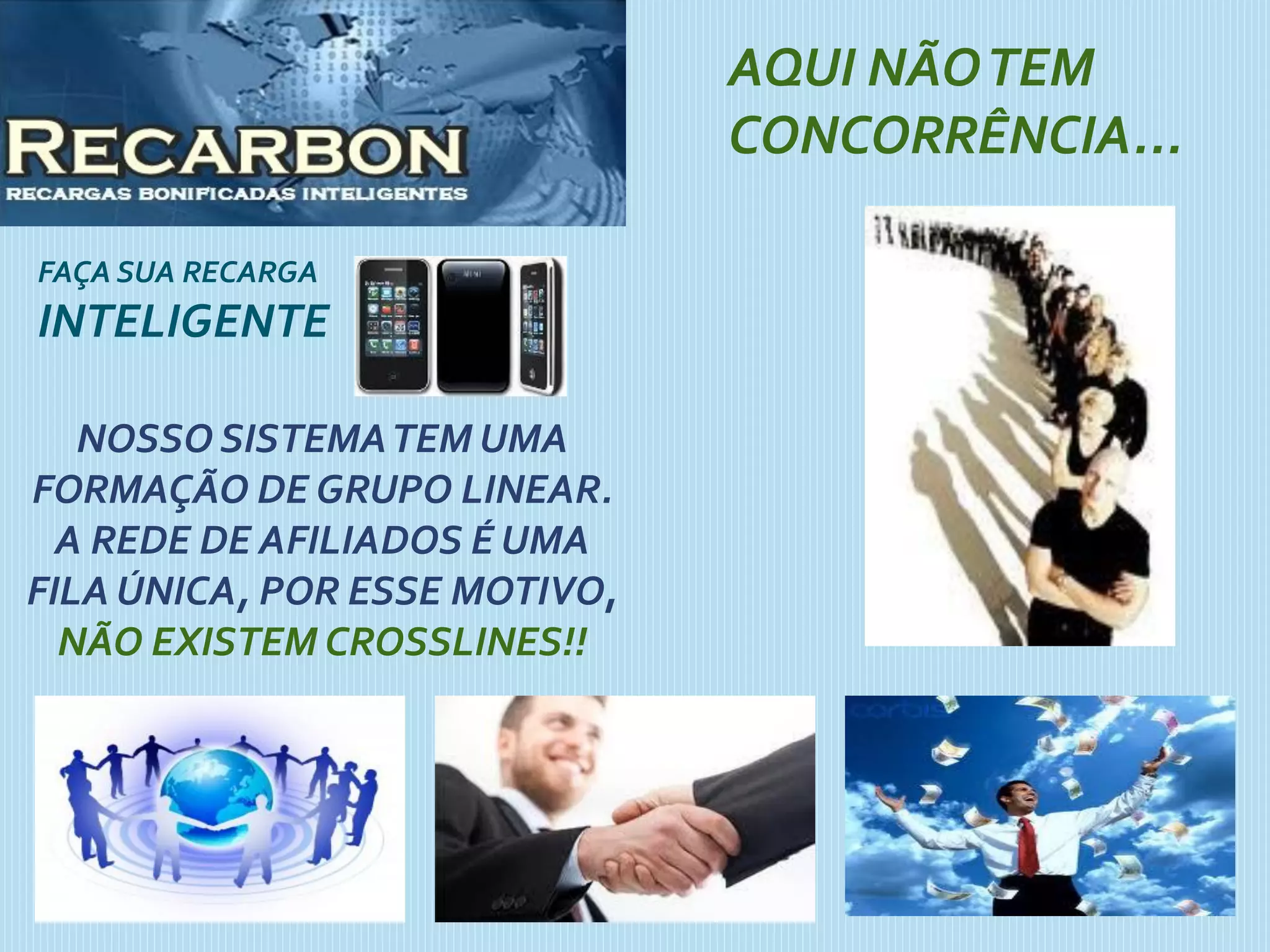 FAÇA SUA RECARGA
INTELIGENTE
AQUI NÃOTEM
CONCORRÊNCIA...
NOSSO SISTEMATEM UMA
FORMAÇÃO DE GRUPO LINEAR.
A REDE DE AFILIADOS É UMA
FILA ÚNICA, POR ESSE MOTIVO,
NÃO EXISTEM CROSSLINES!!
 
