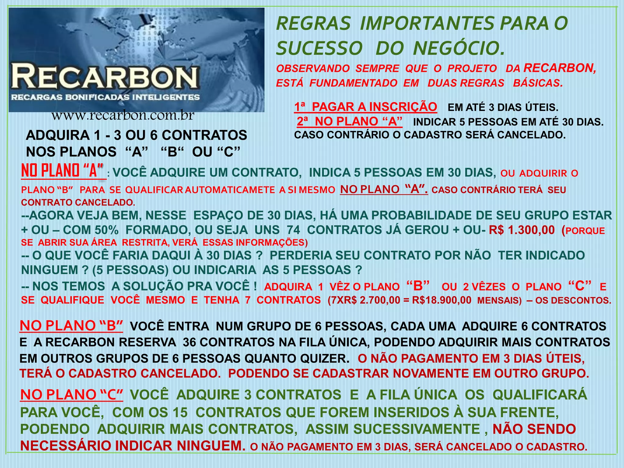 REGRAS IMPORTANTES PARA O
SUCESSO DO NEGÓCIO.
OBSERVANDO SEMPRE QUE O PROJETO DA RECARBON,
ESTÁ FUNDAMENTADO EM DUAS REGRAS BÁSICAS.
1ª PAGAR A INSCRIÇÃO EM ATÉ 3 DIAS ÚTEIS.
2ª NO PLANO “A” INDICAR 5 PESSOAS EM ATÉ 30 DIAS.
CASO CONTRÁRIO O CADASTRO SERÁ CANCELADO.
NO PLANO “A” : VOCÊ ADQUIRE UM CONTRATO, INDICA 5 PESSOAS EM 30 DIAS, OU ADQUIRIR O
PLANO “B” PARA SE QUALIFICARAUTOMATICAMETE A SI MESMO NO PLANO “A”. CASO CONTRÁRIO TERÁ SEU
CONTRATO CANCELADO.
--AGORA VEJA BEM, NESSE ESPAÇO DE 30 DIAS, HÁ UMA PROBABILIDADE DE SEU GRUPO ESTAR
+ OU – COM 50% FORMADO, OU SEJA UNS 74 CONTRATOS JÁ GEROU + OU- R$ 1.300,00 (PORQUE
SE ABRIR SUA ÁREA RESTRITA, VERÁ ESSAS INFORMAÇÕES)
-- O QUE VOCÊ FARIA DAQUI À 30 DIAS ? PERDERIA SEU CONTRATO POR NÃO TER INDICADO
NINGUEM ? (5 PESSOAS) OU INDICARIA AS 5 PESSOAS ?
-- NOS TEMOS A SOLUÇÃO PRA VOCÊ ! ADQUIRA 1 VÊZ O PLANO “B” OU 2 VÊZES O PLANO “C” E
SE QUALIFIQUE VOCÊ MESMO E TENHA 7 CONTRATOS (7XR$ 2.700,00 = R$18.900,00 MENSAIS) – OS DESCONTOS.
NO PLANO “B” VOCÊ ENTRA NUM GRUPO DE 6 PESSOAS, CADA UMA ADQUIRE 6 CONTRATOS
E A RECARBON RESERVA 36 CONTRATOS NA FILA ÚNICA, PODENDO ADQUIRIR MAIS CONTRATOS
EM OUTROS GRUPOS DE 6 PESSOAS QUANTO QUIZER. O NÃO PAGAMENTO EM 3 DIAS ÚTEIS,
TERÁ O CADASTRO CANCELADO. PODENDO SE CADASTRAR NOVAMENTE EM OUTRO GRUPO.
NO PLANO “C” VOCÊ ADQUIRE 3 CONTRATOS E A FILA ÚNICA OS QUALIFICARÁ
PARA VOCÊ, COM OS 15 CONTRATOS QUE FOREM INSERIDOS À SUA FRENTE,
PODENDO ADQUIRIR MAIS CONTRATOS, ASSIM SUCESSIVAMENTE , NÃO SENDO
NECESSÁRIO INDICAR NINGUEM. O NÃO PAGAMENTO EM 3 DIAS, SERÁ CANCELADO O CADASTRO.
www.recarbon.com.br
ADQUIRA 1 - 3 OU 6 CONTRATOS
NOS PLANOS “A” “B“ OU “C”
 