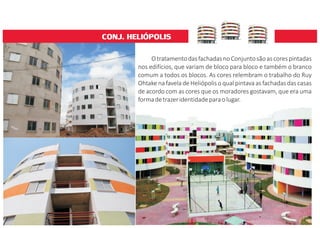 CONJ. HELIÓPOLIS
OtratamentodasfachadasnoConjuntosãoascorespintadas
nos edifícios, que variam de bloco para bloco e também o branco
comum a todos os blocos. As cores relembram o trabalho do Ruy
Ohtake na favela de Heliópolis o qual pintava as fachadas das casas
de acordo com as cores que os moradores gostavam, que era uma
formadetrazeridentidadeparaolugar.
 