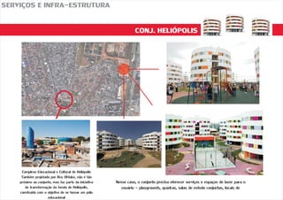 CONJ. HELIÓPOLIS
SERVIÇOS E INFRA-ESTRUTURA
Complexo Educacional e Cultural de Heliópolis
Também projetado por Ruy Ohtake, não é tão
próximo ao conjunto, mas faz parte da iniciativa
de transformação da favela de Heliópolis,
construído com o objetivo de se tornar um pólo
educacional
Nesse caso, o conjunto precisa oferecer serviços e espaços de lazer para o
usuário - playgrounds, quadras, salas de estudo conjuntas, locais de
 