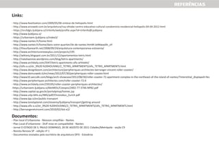 REFERÊNCIAS
Links:
- http://www.ljubljana.si/
- https://urbanizem.ljubljana.si/index3/
- http://www.nantes.fr/home.html
- http://www.nantes.fr/home/dans-votre-quartier/ile-de-nantes.html#.UeMwao0n_oY
- http://theurbanearth.net/2008/09/24/arquitetura-contemporanea-eslovenia/
- http://www.architecturenewsplus.com/projects/195
- http://wikiarq.blogspot.com.br/2011/12/apartamentos-tetris.html
- http://nataliaareias.wordpress.com/blog/tetris-apartments/
- http://www.archdaily.com/3547/tetris-apartments-ofis-arhitekti/
- http://ofis-a.si/str_9%20-%20HOUSING/2_TETRIS_APARTMENTS/ofis_TETRIS_APARTMENTS.html
- http://www.designboom.com/architecture/peripheriques-architectes-berranger-vincent-roller-coaster/
- http://www.domusweb.it/en/news/2012/07/30/peripheriques-roller-coaster.html
- http://www10.aeccafe.com/blogs/arch-showcase/2012/08/30/roller-coaster-72-apartment-complex-in-the-northeast-of-the-island-of-nantes/?interstitial_displayed=Yes
- http://www.peripheriques-architectes.com/roller-coaster-72-0
- http://www.archdaily.com/259195/roller-coaster-peripheriques-architectes/
-https://urbanizem.ljubljana.si/AktiMOL/Cistopisi/2002-77-3746-NPB2.pdf
- http://www.capital.sp.gov.br/portalpmsp/homec.jsp
- http://www.uitp-bhls.eu/IMG/pdf/Chronobus_Zurich.pdf
- http://www.lpp.si/en/public-transport
- http://www.lonelyplanet.com/slovenia/ljubljana/transport/getting-around
- http://www.ofis-a.si/str_9%20-%20HOUSING/2_TETRIS_APARTMENTS/ofis_TETRIS_APARTMENTS.html
- http://berrangeretvincent.com/2010/02/ilot-e2/
Documentos:
- Plan local d’Urbanisme - Révision simplifiée - Nantes
- Plan Local d'Urbanisme - DUP mise en compatibilité - Nantes
- Jornal O ESTADO DE S. PAULO DOMINGO, 28 DE AGOSTO DE 2011 Cidades/Metrópole - seção C9
- Revista Renova SP - edição nº 1
- Documentos enviados pelo escritório de arquitetura OFIS - Eslovênia
- http://www.favelization.com/2009/05/06-sintese-de-heliopolis.html
- http://www.arcoweb.com.br/arquitetura/ruy-ohtake-centro-educativo-cultural-condominio-residencial-heliopolis-04-04-2012.html
- https://srv3dgis.ljubljana.si/Urbinfo/web/profile.aspx?id=Urbinfo@Ljubljana
 