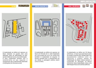 IMPLANTAÇÃO
TETRIS ROLER COASTER 72
A implantação se define em apenas um
bloco disposto na quadra sem uma
definição clara de delimitação do lote,
sendo a falta de muros uma confirmação.
A área implantada também tem a
característica já que segundo o
zoneamento ela é inteiramente dedicada
a habitações de interesse social.
A implantação se define em apenas um
bloco em formato de U, está implantado
em uma quadra de rua a rua, sendo que
também é implantada na esquina. O
terreno também tem a característica de
ser aberto a passagem pública assim
como noTetris.
A implantação se define em 24 blocos
cilíndricos , e mais 3 que não fazem parte
do projeto inicial de Ruy Othake além dos
equipamentos coletivos como um
parquinho e quadra, apesar da
implantação se dispor dessa maneira a
construção só abrangeu 19 blocos
cilíndricos. Essa implantação incluiu uma
delimitação física ao local dos edifícios.
CONJ. HELIÓPOLIS
 