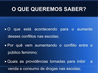 O QUE QUEREMOS SABER?
• O que está acontecendo para o aumento
desses conflitos nas escolas;
• Por quê vem aumentando o conflito entre o
público feminino;
• Quais as providências tomadas para inibir a
venda e consumo de drogas nas escolas;
 