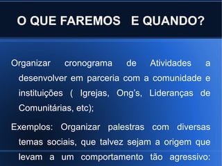 O QUE FAREMOS E QUANDO?
Organizar cronograma de Atividades a
desenvolver em parceria com a comunidade e
instituições ( Igrejas, Ong’s, Lideranças de
Comunitárias, etc);
Exemplos: Organizar palestras com diversas
temas sociais, que talvez sejam a origem que
levam a um comportamento tão agressivo:
 