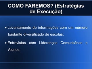 COMO FAREMOS? (Estratégias
de Execução)
• Levantamento de informações com um número
bastante diversificado de escolas;
• Entrevistas com Lideranças Comunitárias e
Alunos;
 