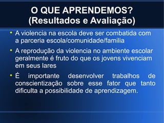 O QUE APRENDEMOS?
(Resultados e Avaliação)

A violencia na escola deve ser combatida com
a parceria escola/comunidade/familia

A reprodução da violencia no ambiente escolar
geralmente é fruto do que os jovens vivenciam
em seus lares

É importante desenvolver trabalhos de
conscientização sobre esse fator que tanto
dificulta a possibilidade de aprendizagem.
 
