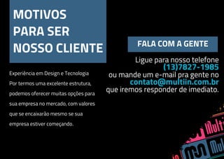 MOTIVOS
PARA SER
NOSSO CLIENTE FALA COM A GENTE
Ligue para nosso telefone
(13)7827-1985
ou mande um e-mail pra gente no
contato@multiin.com.br
que iremos responder de imediato.
Experiência em Design e Tecnologia
Por termos uma excelente estrutura,
podemos oferecer muitas opções para
sua empresa no mercado, com valores
que se encaixarão mesmo se sua
empresa estiver começando.
 