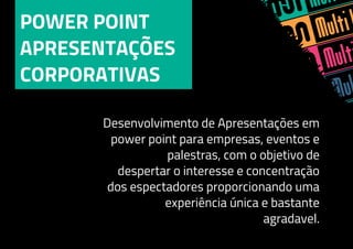 POWER POINT
APRESENTAÇÕES
CORPORATIVAS
Desenvolvimento de Apresentações em
power point para empresas, eventos e
palestras, com o objetivo de
despertar o interesse e concentração
dos espectadores proporcionando uma
experiência única e bastante
agradavel.
 