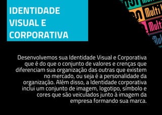 IDENTIDADE
VISUAL E
CORPORATIVA
Desenvolvemos sua Identidade Visual e Corporativa
que é do que o conjunto de valores e crenças que
diferenciam sua organização das outras que existem
no mercado, ou seja é a personalidade da
organização. Além disso, a Identidade corporativa
inclui um conjunto de imagem, logotipo, símbolo e
cores que são veiculados junto à imagem da
empresa formando sua marca.
 