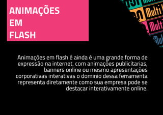 ANIMAÇÕES
EM
FLASH
Animações em flash é ainda é uma grande forma de
expressão na internet, com animações publicitarias,
banners online ou mesmo apresentações
corporativas interativas o dominio dessa ferramenta
representa diretamente como sua empresa pode se
destacar interativamente online.
 