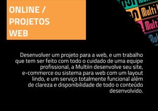 ONLINE /
PROJETOS
WEB
Desenvolver um projeto para a web, e um trabalho
que tem ser feito com todo o cuidado de uma equipe
profissional, a Multiin desenvolve seu site,
e-commerce ou sistema para web com um layout
lindo, e um serviço totalmente funcional além
de clareza e disponibilidade de todo o conteúdo
desenvolvido.
 