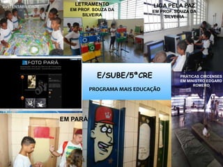 E/SUBE/5ªCRE
PROGRAMA MAIS EDUCAÇÃO
LIGA PELA PAZ
EM PROF. SOUZA DA
SILVEIRA
LETRAMENTO
EM PROF. SOUZA DA
SILVEIRA
PRÁTICAS CIRCENSES
EM MINISTRO EDGARD
ROMERO
EM PARÁ
SUSTENTABILIDADE
 